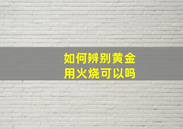 如何辨别黄金 用火烧可以吗